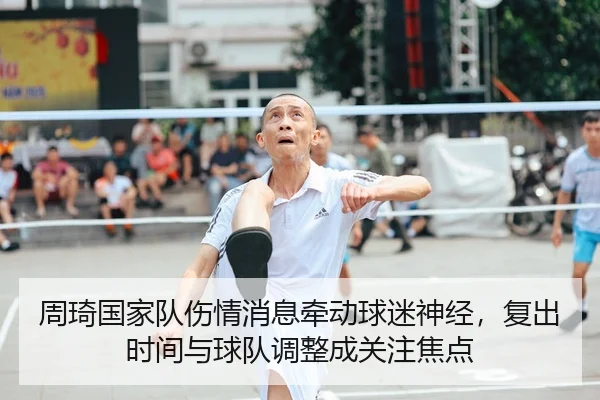 周琦国家队伤情消息牵动球迷神经，复出时间与球队调整成关注焦点