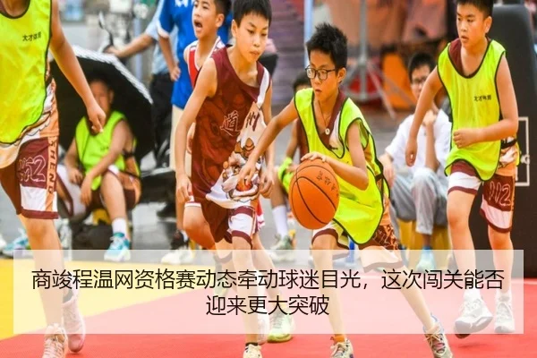 商竣程温网资格赛动态牵动球迷目光，这次闯关能否迎来更大突破